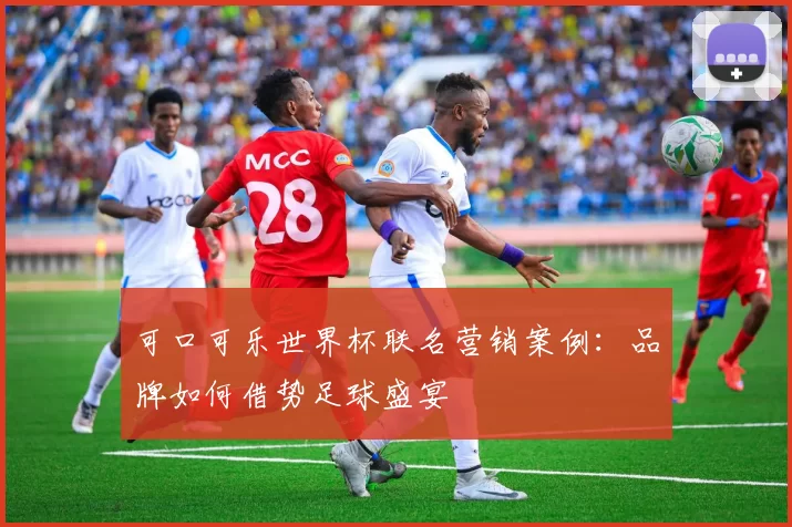 可口可乐世界杯联名营销案例：品牌如何借势足球盛宴