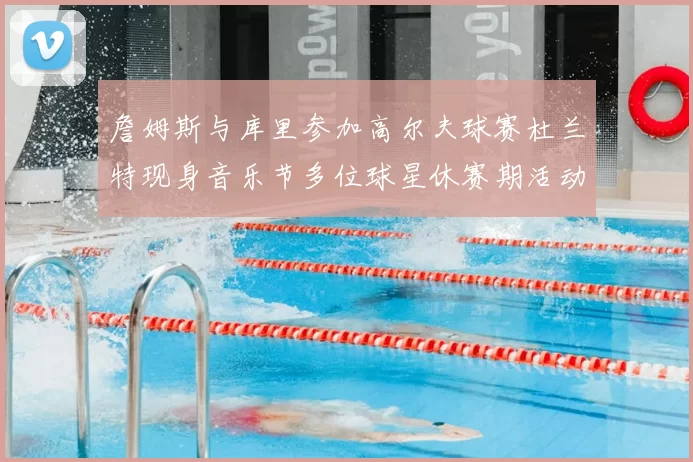 詹姆斯与库里参加高尔夫球赛杜兰特现身音乐节多位球星休赛期活动揭秘