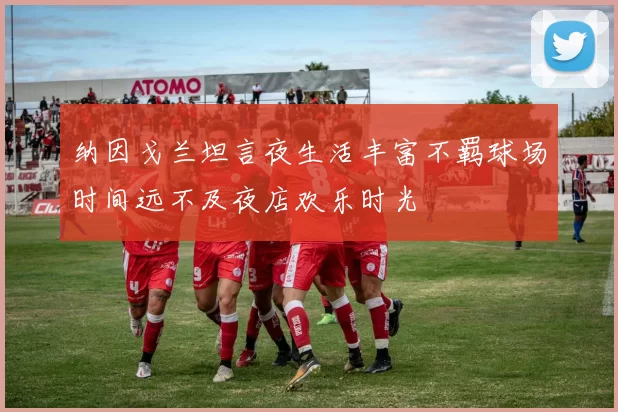 纳因戈兰坦言夜生活丰富不羁球场时间远不及夜店欢乐时光