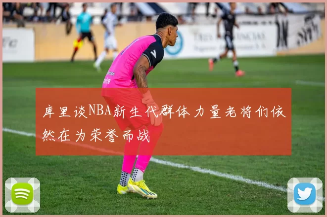 库里谈NBA新生代群体力量老将们依然在为荣誉而战