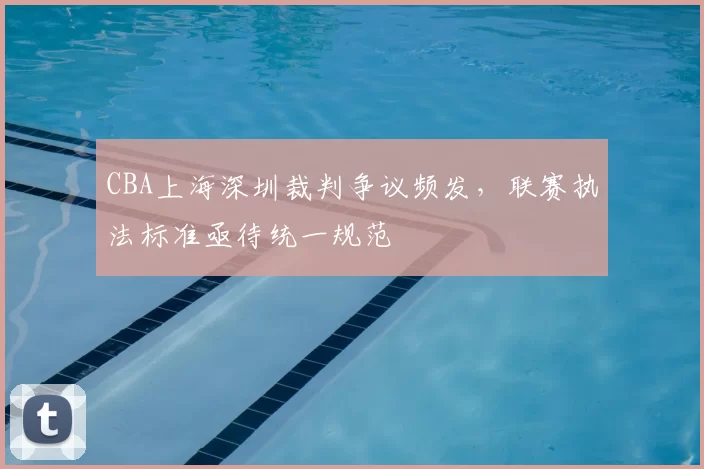 CBA上海深圳裁判争议频发,联赛执法标准亟待统一规范