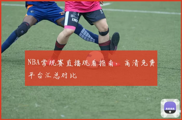 NBA常规赛直播观看指南，高清免费平台汇总对比
