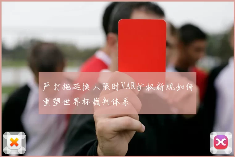严打拖延换人限时VAR扩权新规如何重塑世界杯裁判体系