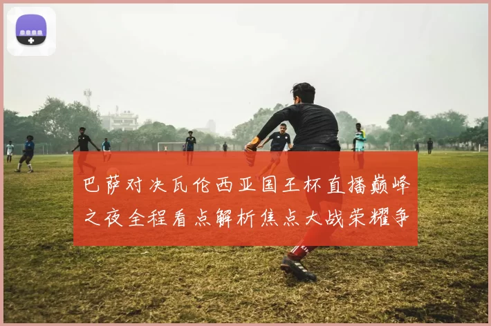 巴萨对决瓦伦西亚国王杯直播巅峰之夜全程看点解析焦点大战荣耀争锋
