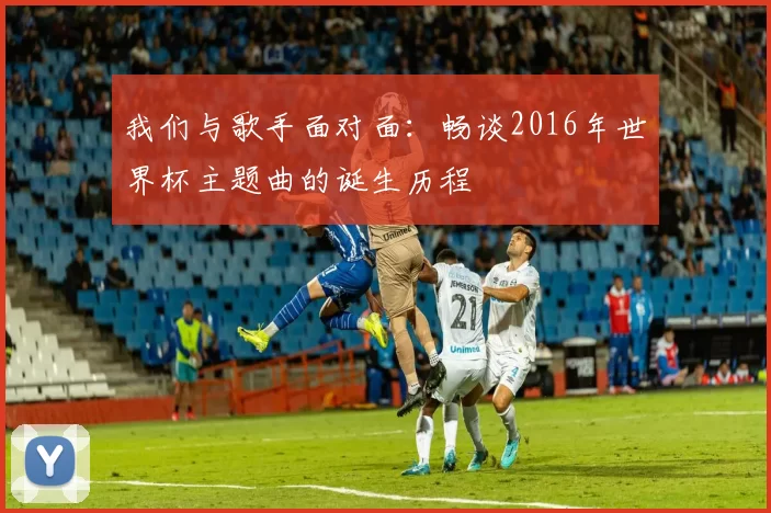 我们与歌手面对面:畅谈2016年世界杯主题曲的诞生历程