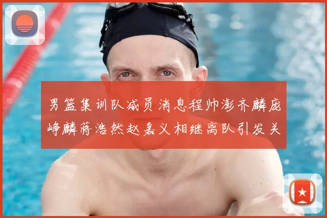 男篮集训队减员消息程帅澎齐麟庞峥麟蒋浩然赵嘉义相继离队引发关注