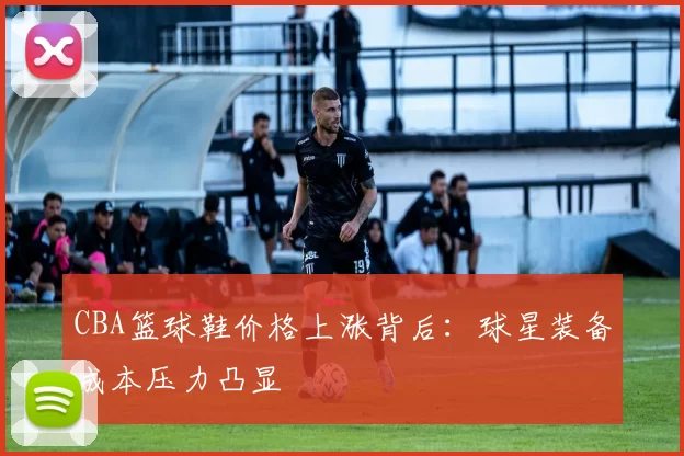 CBA篮球鞋价格上涨背后:球星装备成本压力凸显