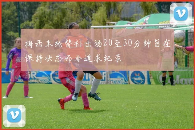 梅西末轮替补出场20至30分钟旨在保持状态而非追求纪录