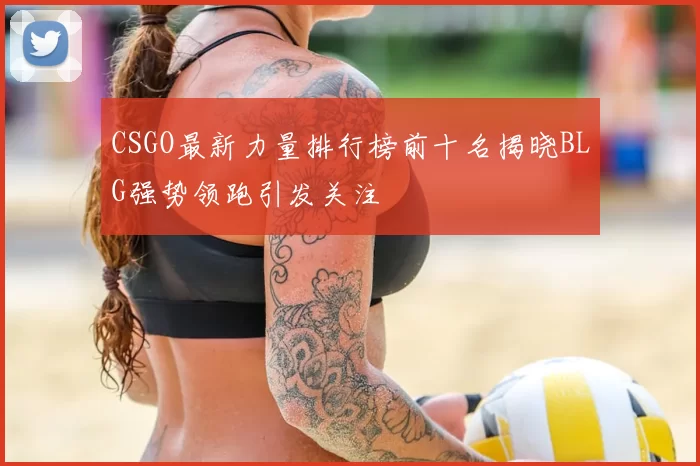 CSGO最新力量排行榜前十名揭晓BLG强势领跑引发关注