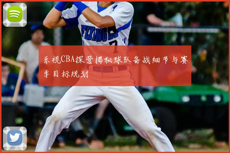 乐视CBA探营揭秘球队备战细节与赛季目标规划