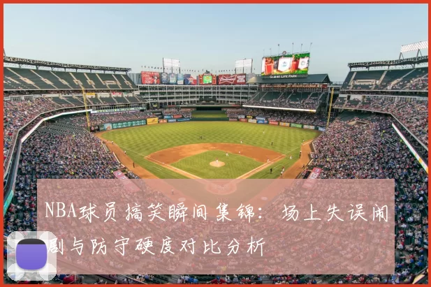 NBA球员搞笑瞬间集锦:场上失误闹剧与防守硬度对比分析