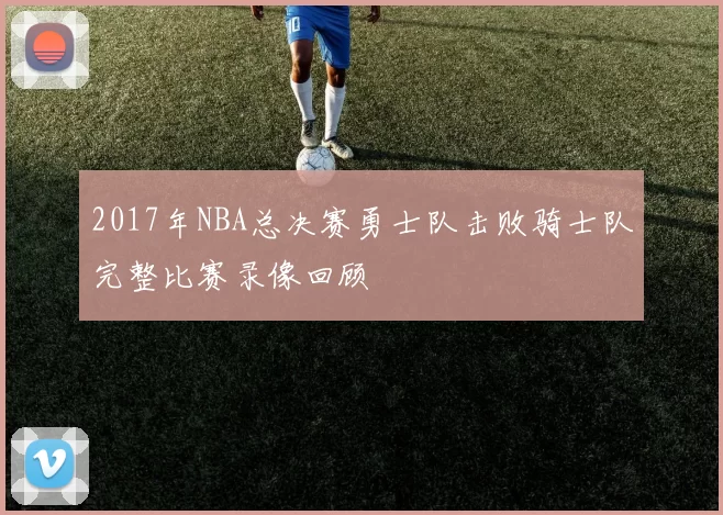 2017年NBA总决赛勇士队击败骑士队完整比赛录像回顾