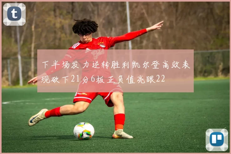 下半场发力逆转胜利凯尔登高效表现砍下21分6板正负值亮眼22