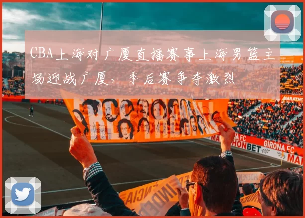 CBA上海对广厦直播赛事上海男篮主场迎战广厦，季后赛争夺激烈