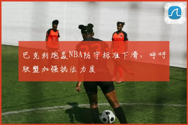 巴克利炮轰NBA防守标准下滑，呼吁联盟加强执法力度