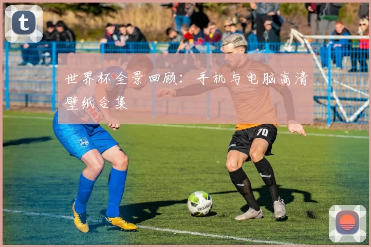 世界杯全景回顾：手机与电脑高清壁纸合集