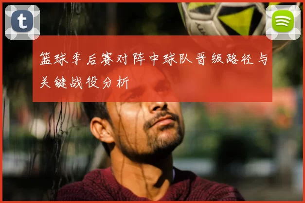 篮球季后赛对阵中球队晋级路径与关键战役分析