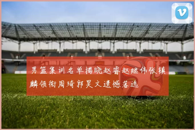 男篮集训名单揭晓赵睿赵继伟张镇麟领衔周琦郭昊文遗憾落选