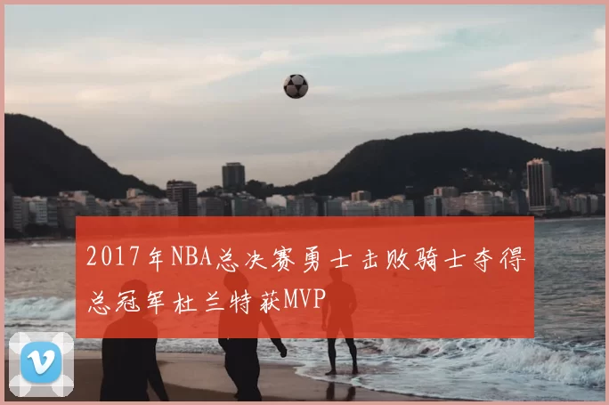 2017年NBA总决赛勇士击败骑士夺得总冠军杜兰特获MVP