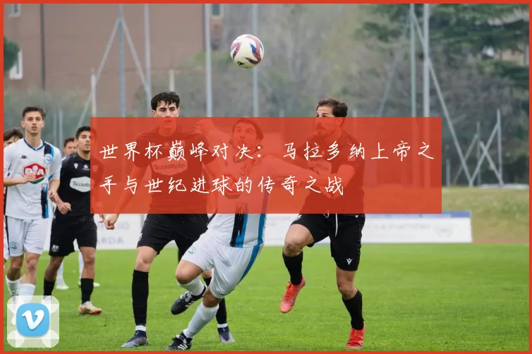 世界杯巅峰对决：马拉多纳上帝之手与世纪进球的传奇之战