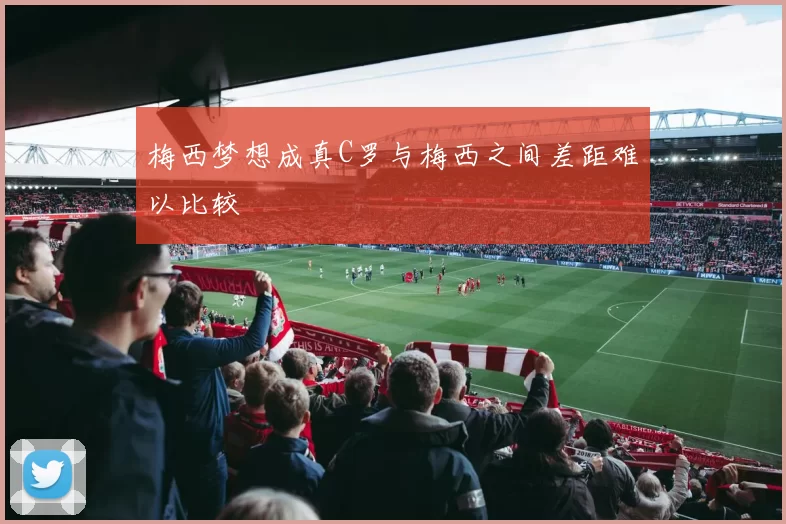 梅西梦想成真C罗与梅西之间差距难以比较