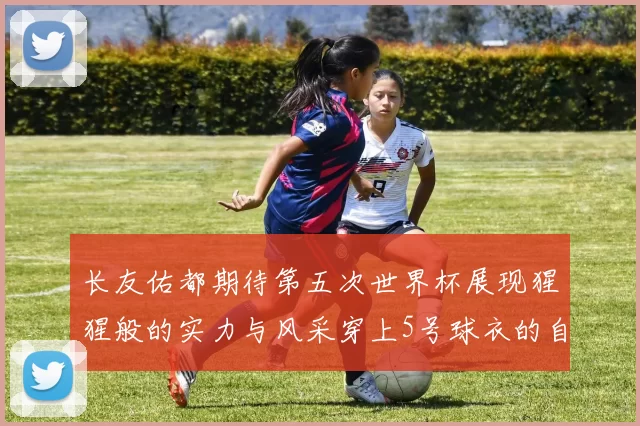 长友佑都期待第五次世界杯展现猩猩般的实力与风采穿上5号球衣的自豪感