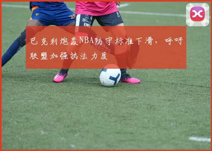 巴克利炮轰NBA防守标准下滑，呼吁联盟加强执法力度