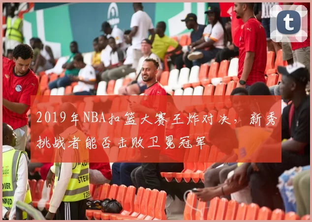 2019年NBA扣篮大赛王炸对决，新秀挑战者能否击败卫冕冠军