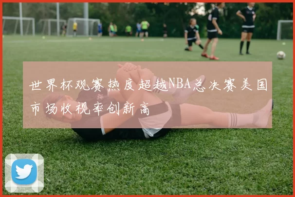 世界杯观赛热度超越NBA总决赛美国市场收视率创新高
