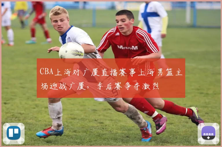 CBA上海对广厦直播赛事上海男篮主场迎战广厦，季后赛争夺激烈