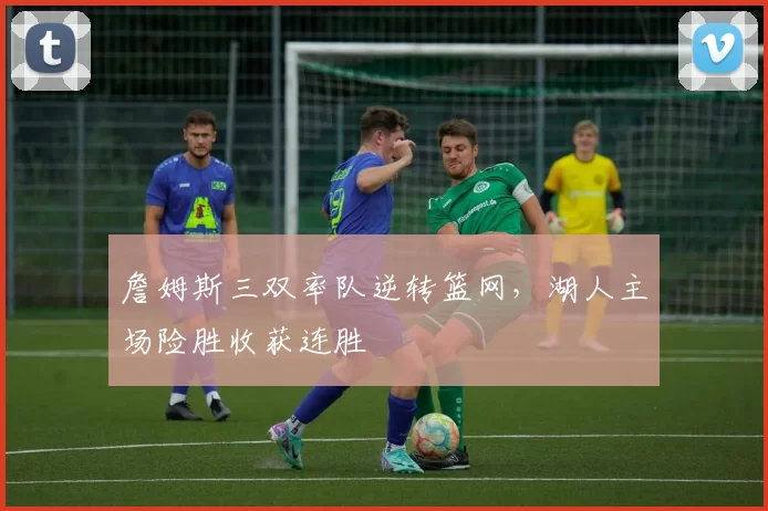 詹姆斯三双率队逆转篮网,湖人主场险胜收获连胜