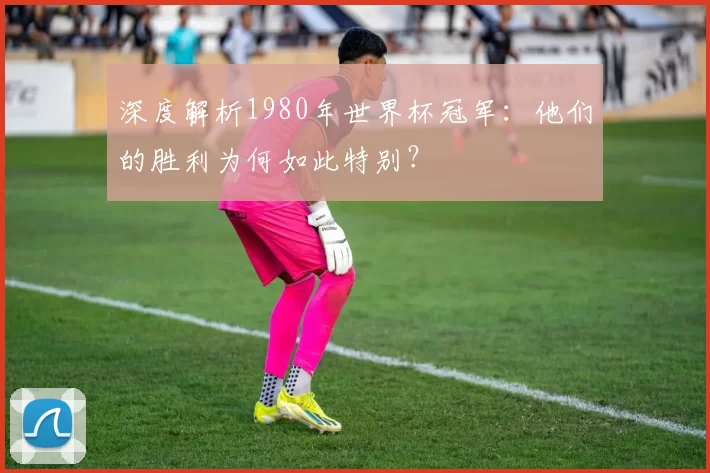 深度解析1980年世界杯冠军:他们的胜利为何如此特别?