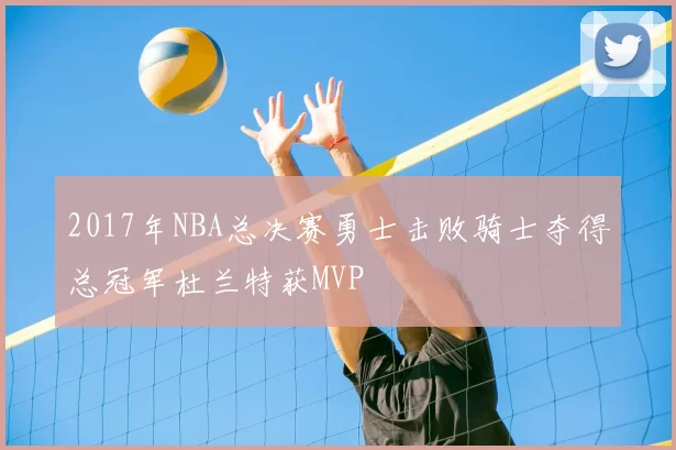 2017年NBA总决赛勇士击败骑士夺得总冠军杜兰特获MVP
