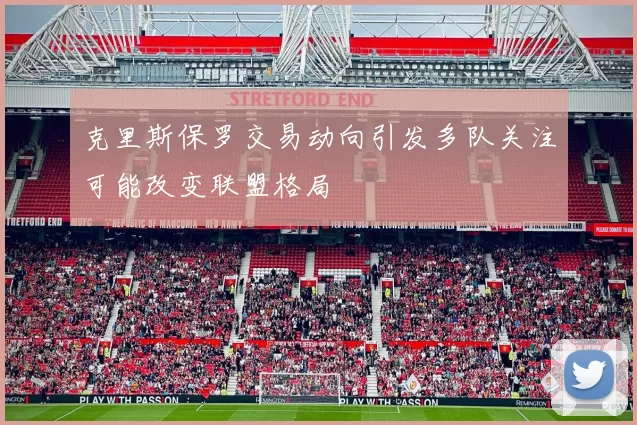 克里斯保罗交易动向引发多队关注可能改变联盟格局