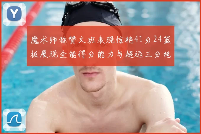 魔术师称赞文班表现惊艳41分24篮板展现全能得分能力与超远三分绝技