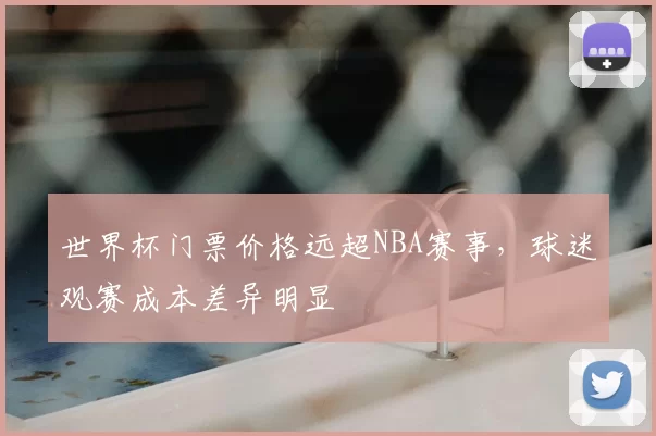 世界杯门票价格远超NBA赛事,球迷观赛成本差异明显