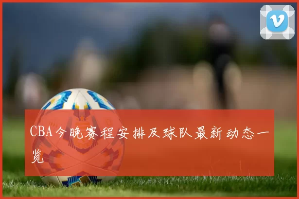 CBA今晚赛程安排及球队最新动态一览