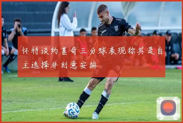 怀特谈约基奇三分球表现称其是自主选择非刻意安排