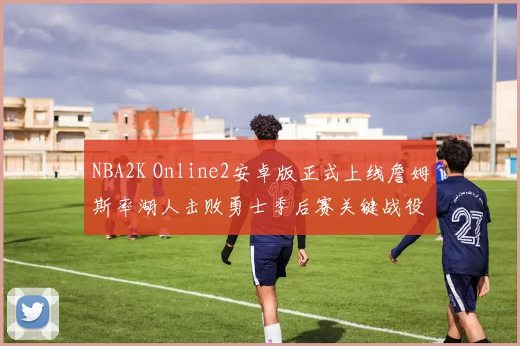 NBA2K Online2安卓版正式上线詹姆斯率湖人击败勇士季后赛关键战役