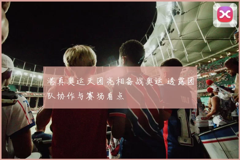 港真奥运天团亮相备战奥运 透露团队协作与赛场看点