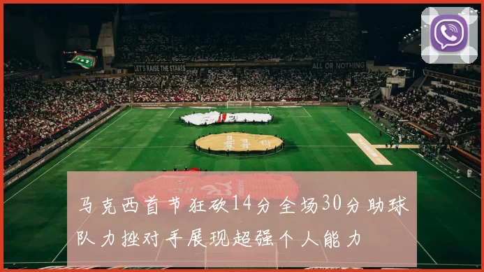 马克西首节狂砍14分全场30分助球队力挫对手展现超强个人能力