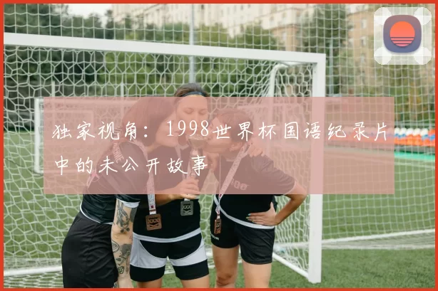 独家视角:1998世界杯国语纪录片中的未公开故事