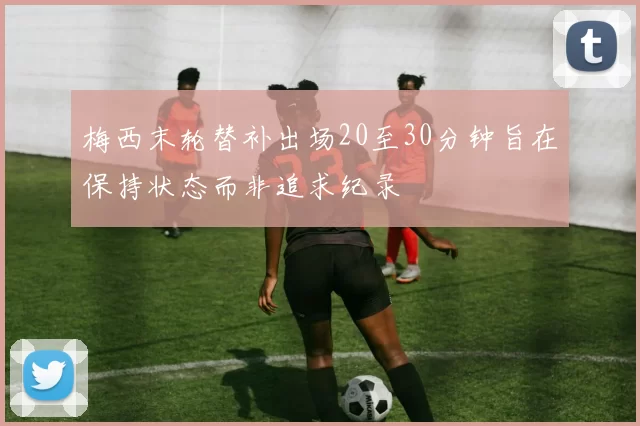 梅西末轮替补出场20至30分钟旨在保持状态而非追求纪录