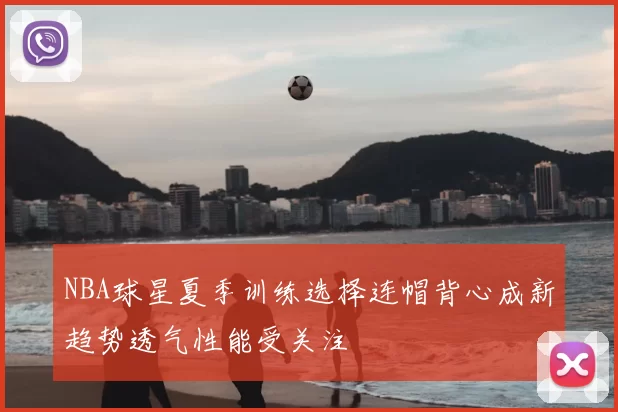 NBA球星夏季训练选择连帽背心成新趋势透气性能受关注