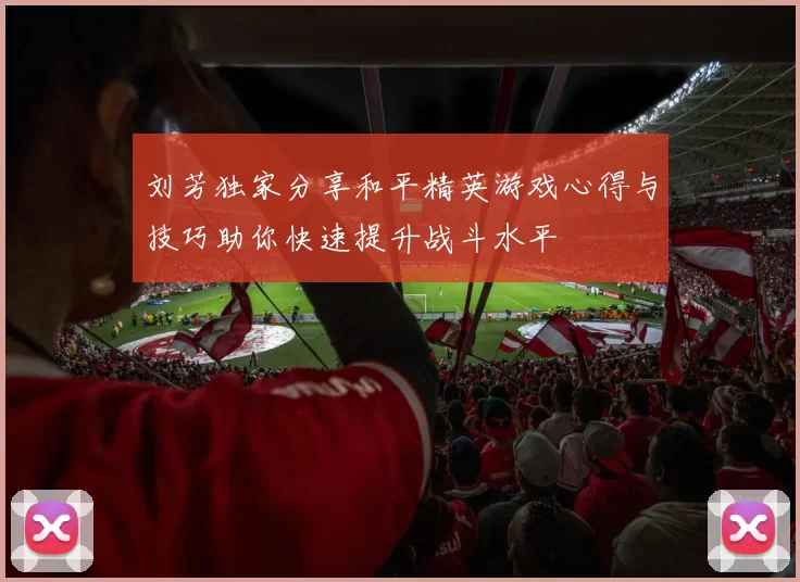 刘芳独家分享和平精英游戏心得与技巧助你快速提升战斗水平