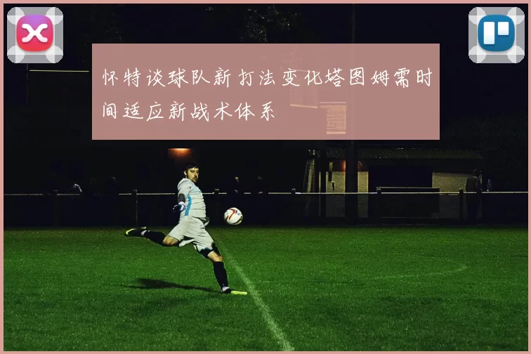 怀特谈球队新打法变化塔图姆需时间适应新战术体系