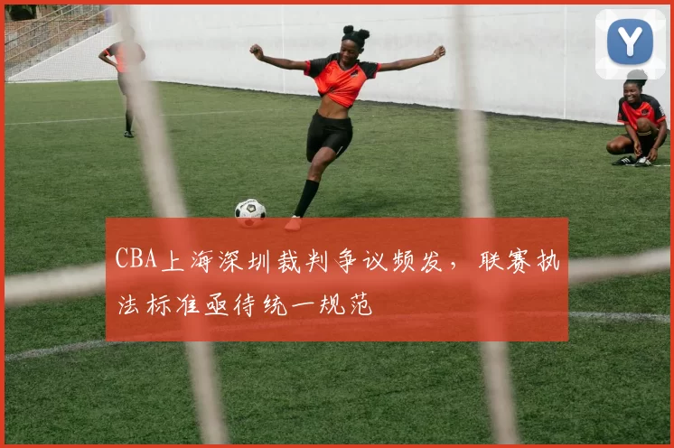 CBA上海深圳裁判争议频发，联赛执法标准亟待统一规范