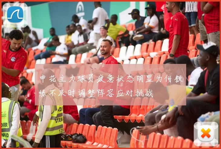 申花主力球员疲惫状态明显为何教练不及时调整阵容应对挑战