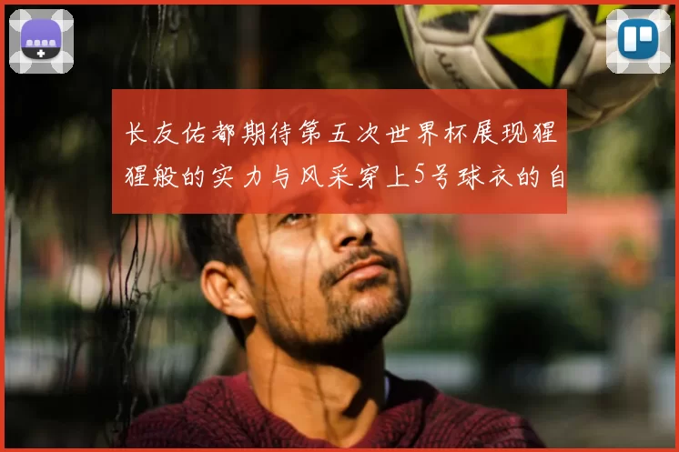 长友佑都期待第五次世界杯展现猩猩般的实力与风采穿上5号球衣的自豪感