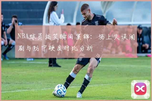 NBA球员搞笑瞬间集锦:场上失误闹剧与防守硬度对比分析
